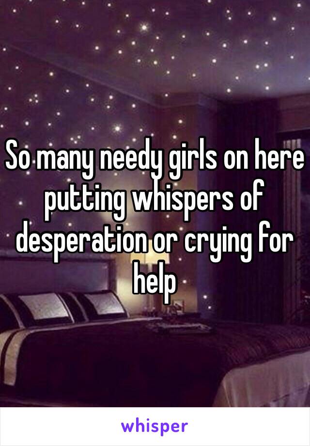 So many needy girls on here putting whispers of desperation or crying for help 