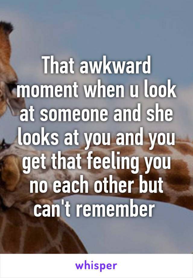 That awkward moment when u look at someone and she looks at you and you get that feeling you no each other but can't remember 