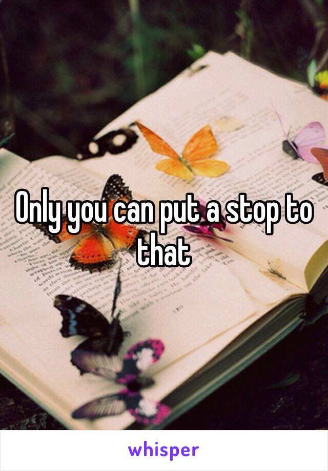 Only you can put a stop to that 