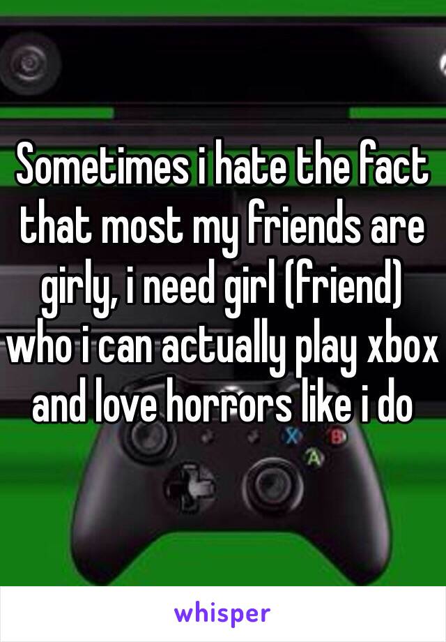 Sometimes i hate the fact that most my friends are girly, i need girl (friend) who i can actually play xbox and love horrors like i do 