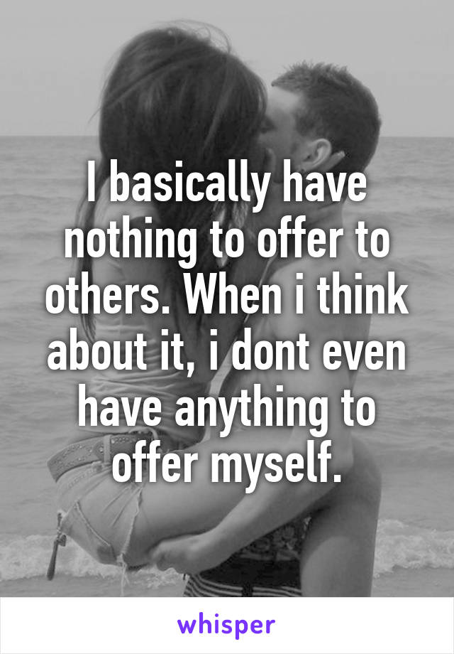 I basically have nothing to offer to others. When i think about it, i dont even have anything to offer myself.