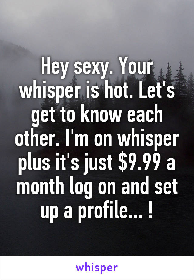 Hey sexy. Your whisper is hot. Let's get to know each other. I'm on whisper plus it's just $9.99 a month log on and set up a profile... !