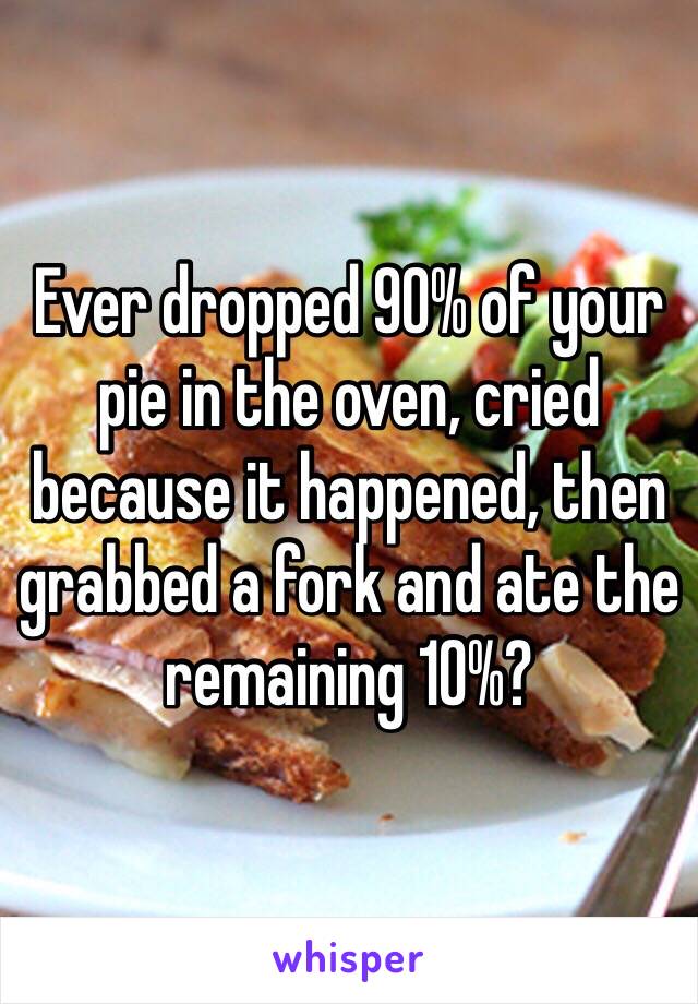 Ever dropped 90% of your pie in the oven, cried because it happened, then grabbed a fork and ate the remaining 10%? 