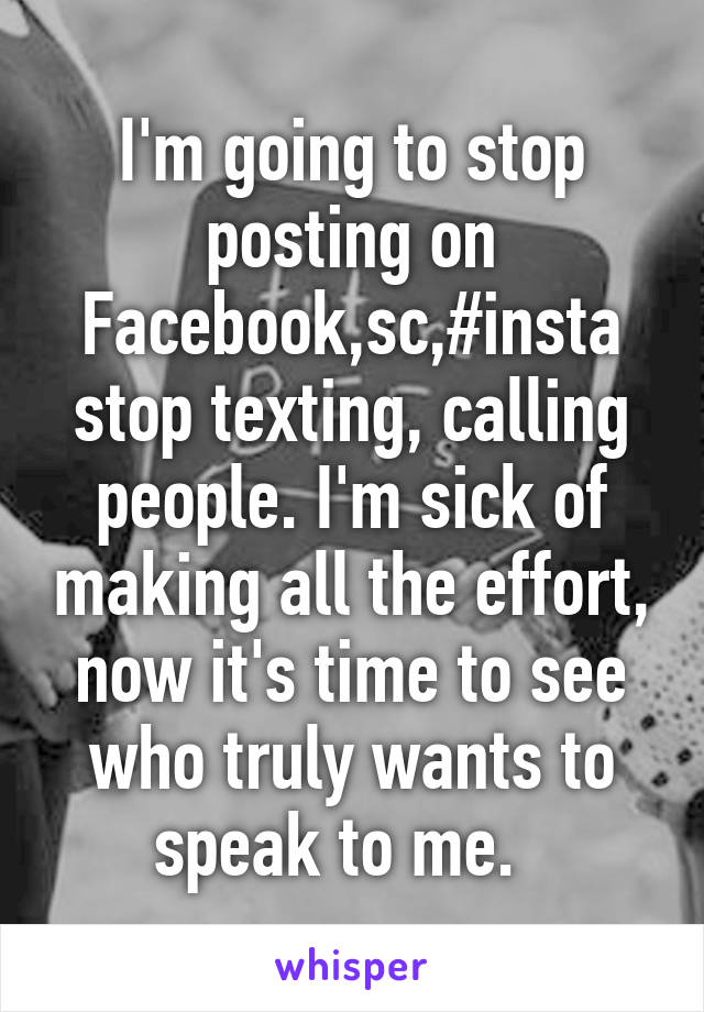 I'm going to stop posting on Facebook,sc,#insta stop texting, calling people. I'm sick of making all the effort, now it's time to see who truly wants to speak to me.  