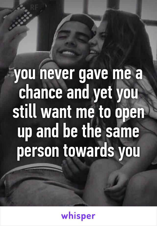 you never gave me a chance and yet you still want me to open up and be the same person towards you