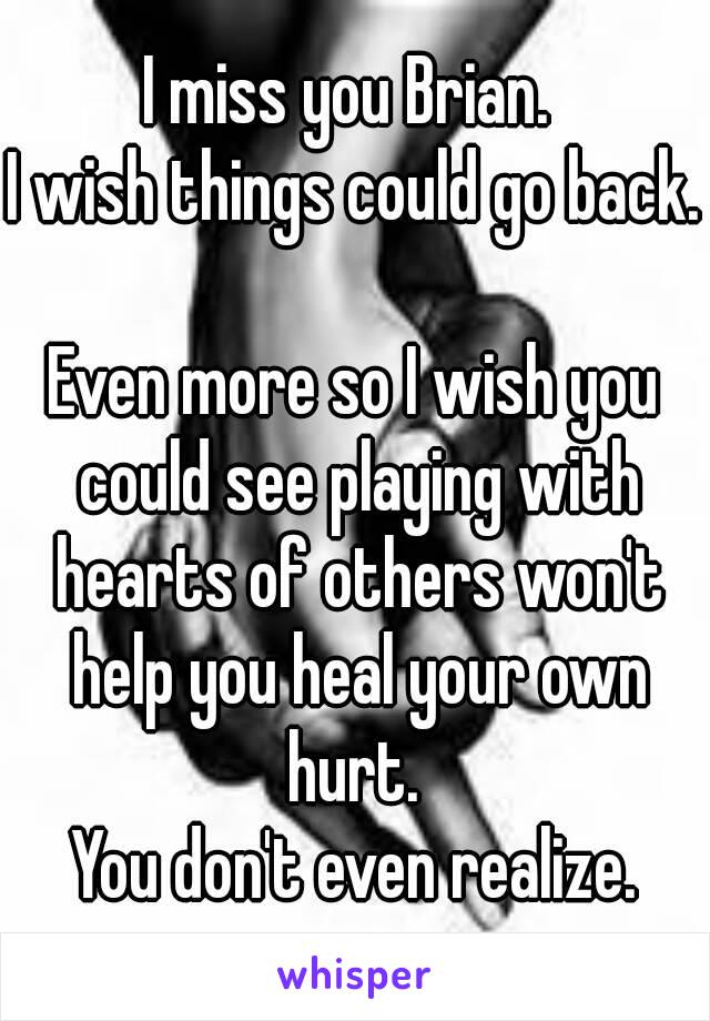 I miss you Brian. 
I wish things could go back. 
Even more so I wish you could see playing with hearts of others won't help you heal your own hurt. 
You don't even realize.