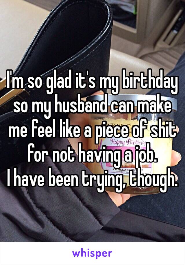 I'm so glad it's my birthday so my husband can make me feel like a piece of shit for not having a job.
I have been trying, though.