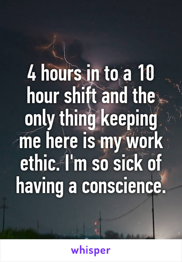 4 hours in to a 10 hour shift and the only thing keeping me here is my work ethic. I'm so sick of having a conscience.