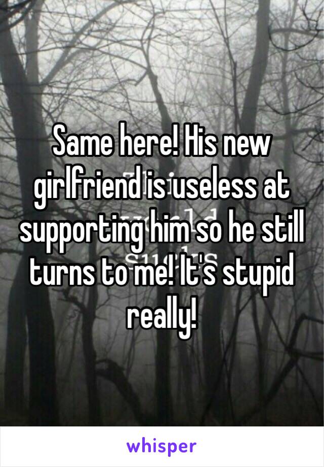 Same here! His new girlfriend is useless at supporting him so he still turns to me! It's stupid really!