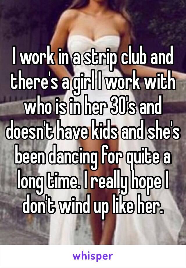 I work in a strip club and there's a girl I work with who is in her 30's and doesn't have kids and she's been dancing for quite a long time. I really hope I don't wind up like her. 