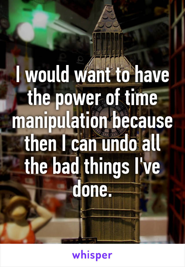 I would want to have the power of time manipulation because then I can undo all the bad things I've done.