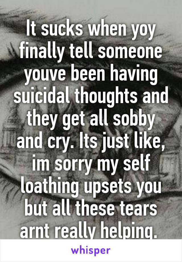 It sucks when yoy finally tell someone youve been having suicidal thoughts and they get all sobby and cry. Its just like, im sorry my self loathing upsets you but all these tears arnt really helping. 