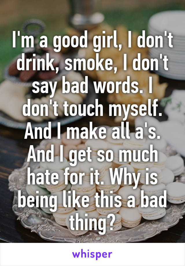 I'm a good girl, I don't drink, smoke, I don't say bad words. I don't touch myself. And I make all a's. And I get so much hate for it. Why is being like this a bad thing?