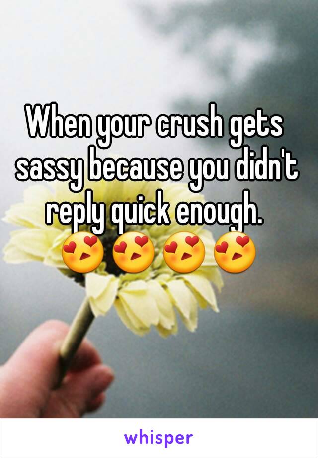 When your crush gets sassy because you didn't reply quick enough.  😍😍😍😍