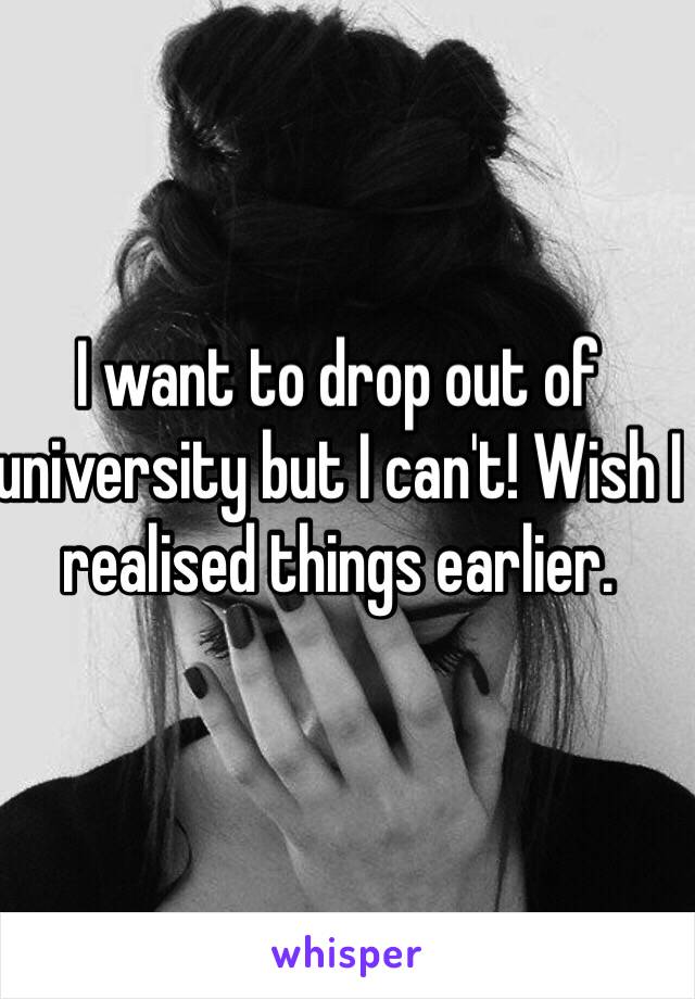 I want to drop out of university but I can't! Wish I realised things earlier. 