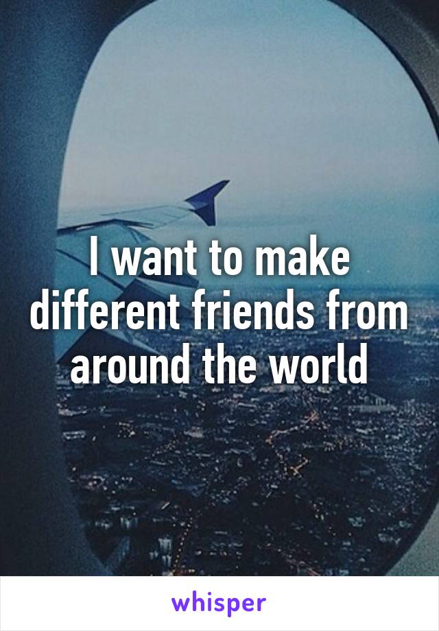 I want to make different friends from around the world