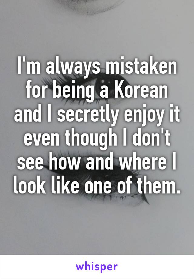 I'm always mistaken for being a Korean and I secretly enjoy it even though I don't see how and where I look like one of them. 