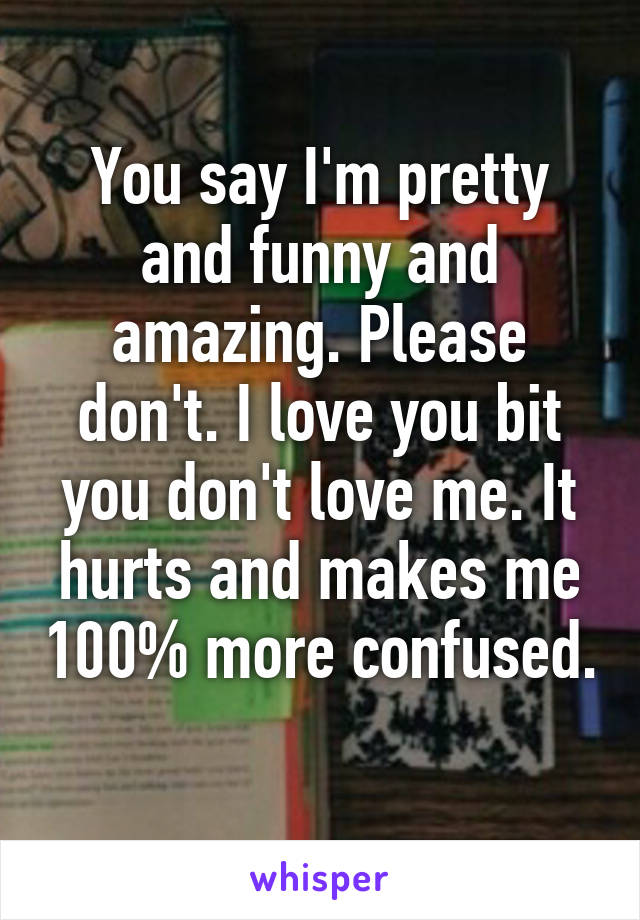 You say I'm pretty and funny and amazing. Please don't. I love you bit you don't love me. It hurts and makes me 100% more confused. 