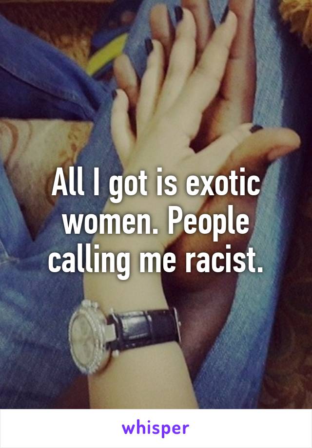 All I got is exotic women. People calling me racist.