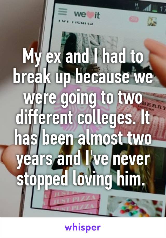 My ex and I had to break up because we were going to two different colleges. It has been almost two years and I've never stopped loving him. 