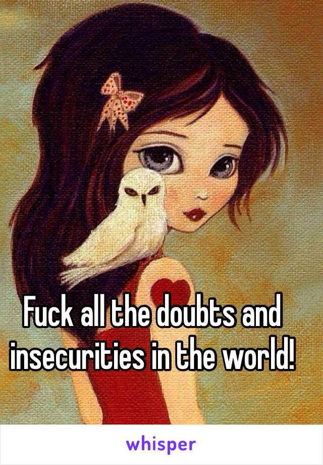 Fuck all the doubts and insecurities in the world!