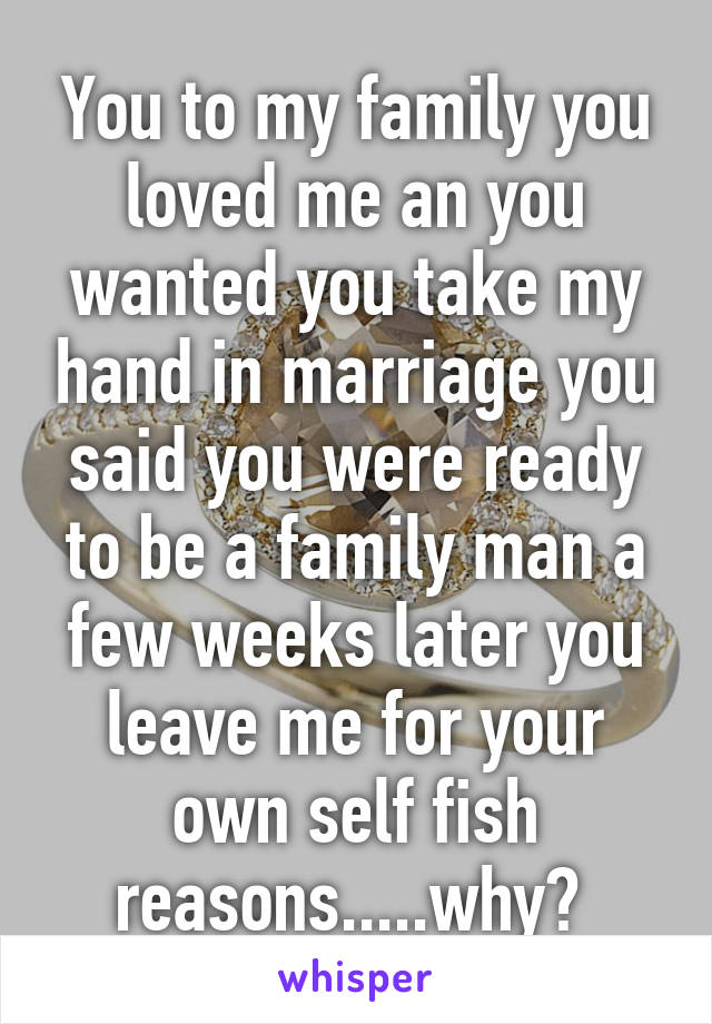 You to my family you loved me an you wanted you take my hand in marriage you said you were ready to be a family man a few weeks later you leave me for your own self fish reasons.....why? 