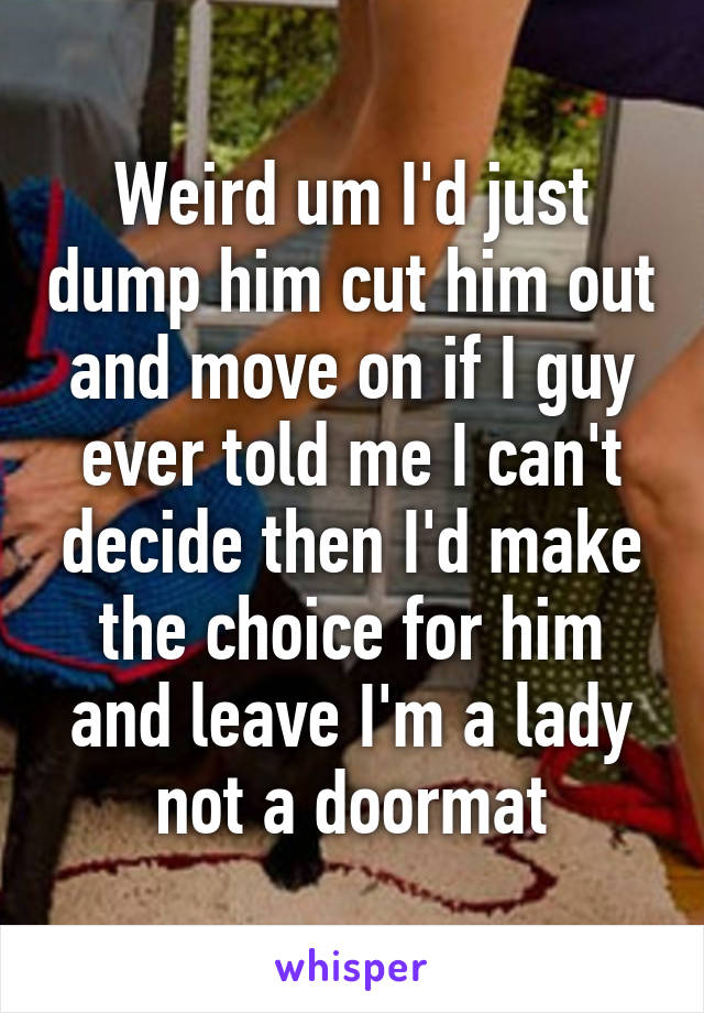 Weird um I'd just dump him cut him out and move on if I guy ever told me I can't decide then I'd make the choice for him and leave I'm a lady not a doormat