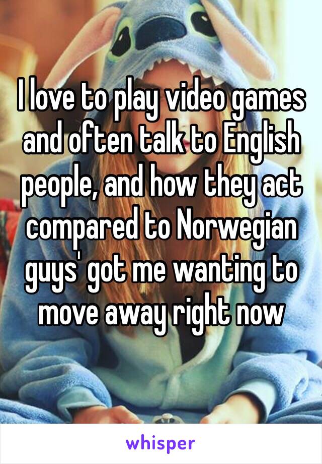 I love to play video games and often talk to English people, and how they act compared to Norwegian guys' got me wanting to move away right now