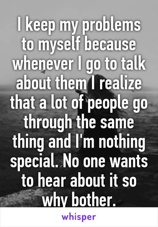 I keep my problems to myself because whenever I go to talk about them I realize that a lot of people go through the same thing and I'm nothing special. No one wants to hear about it so why bother.