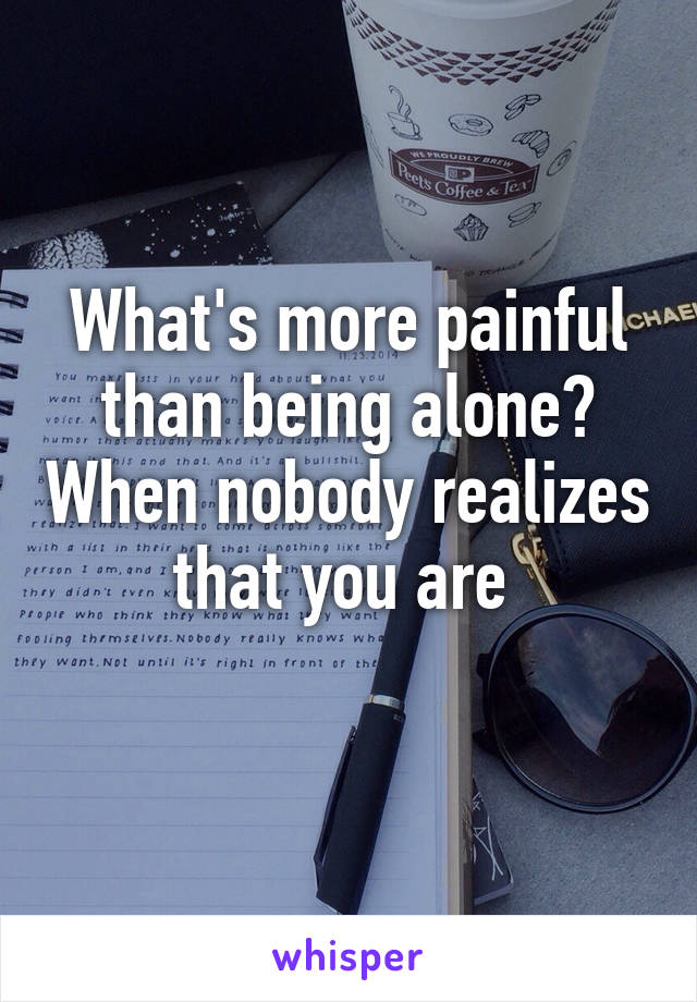 What's more painful than being alone? When nobody realizes that you are 
