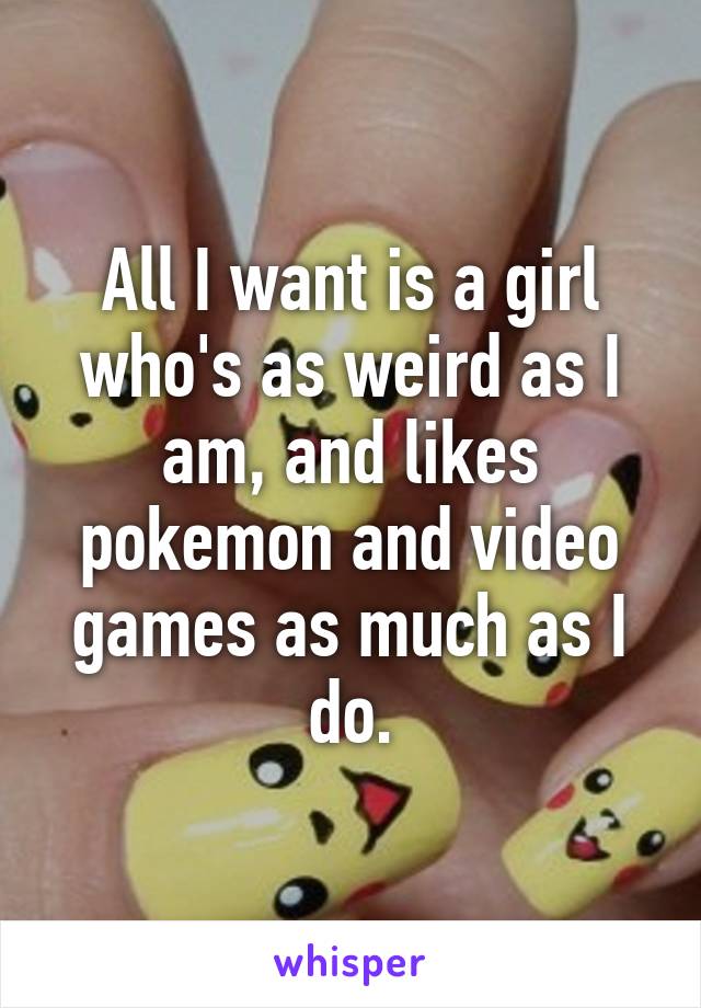 All I want is a girl who's as weird as I am, and likes pokemon and video games as much as I do.