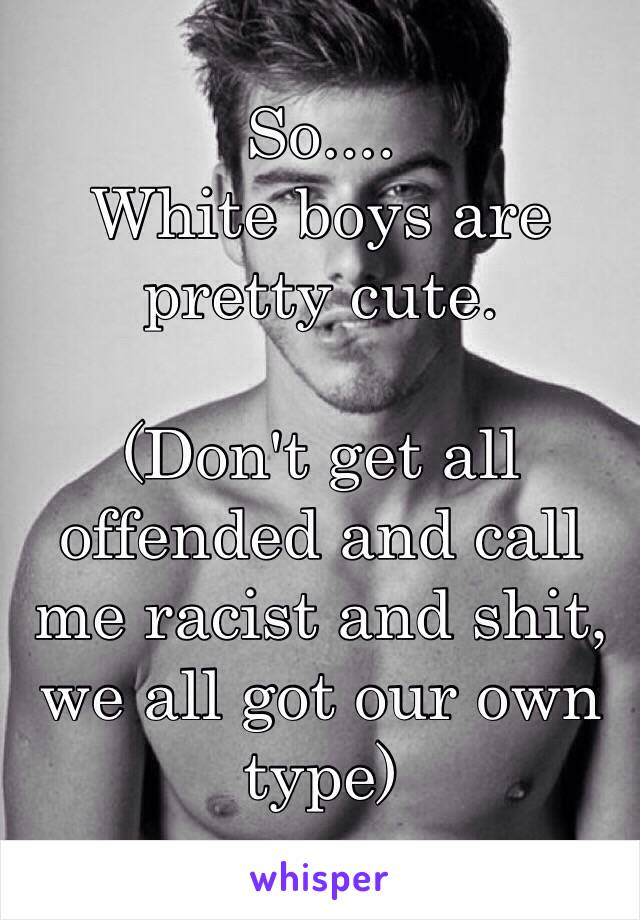 So.... 
White boys are pretty cute. 

(Don't get all offended and call me racist and shit, we all got our own type) 