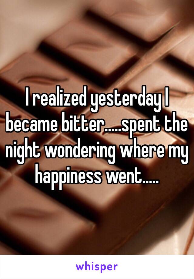 I realized yesterday I became bitter.....spent the night wondering where my happiness went.....