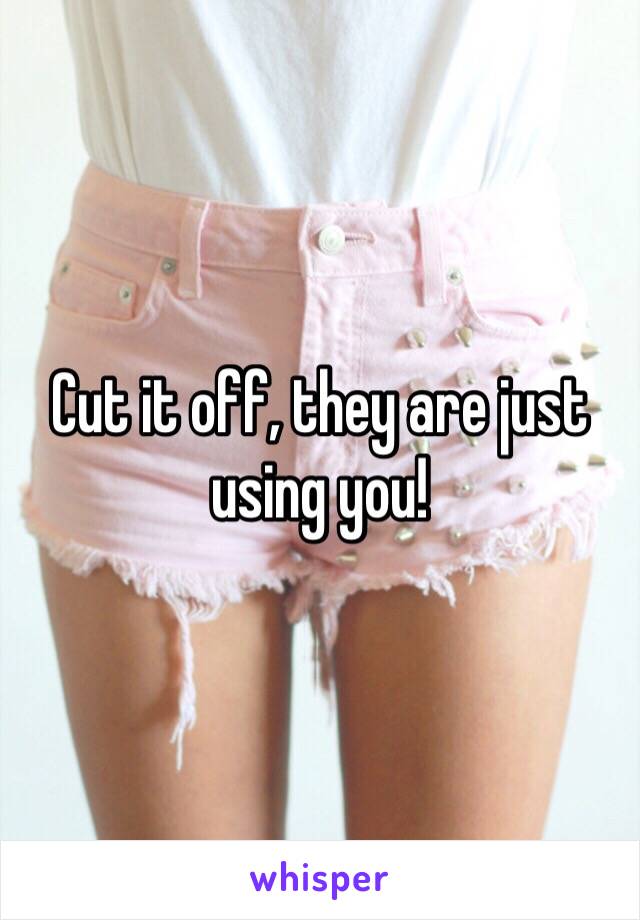 Cut it off, they are just using you! 