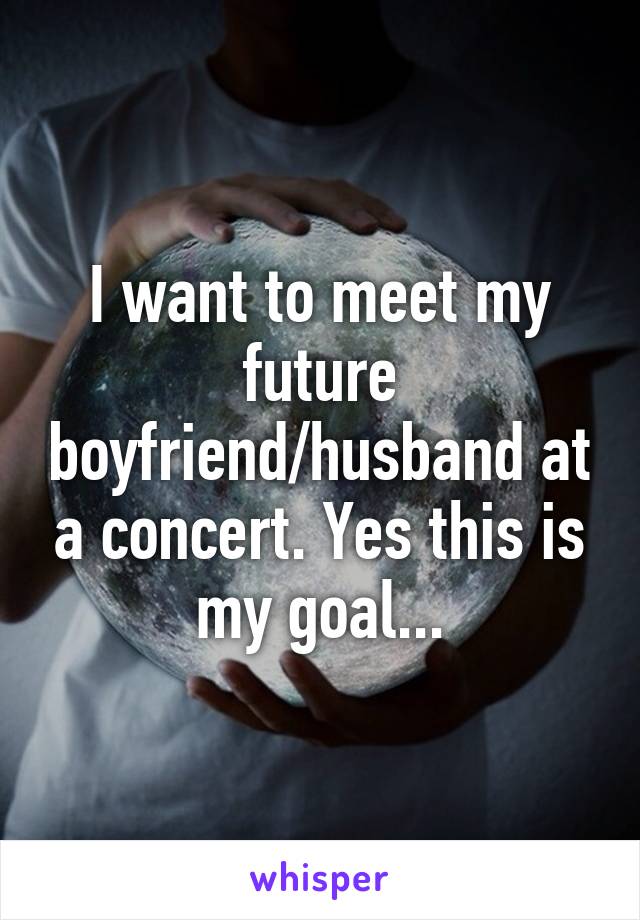 I want to meet my future boyfriend/husband at a concert. Yes this is my goal...