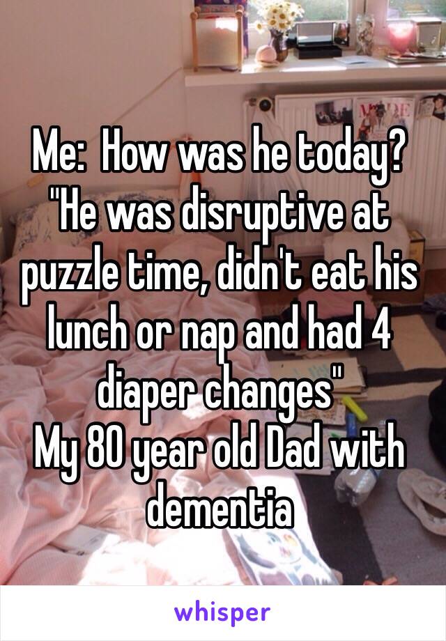 Me:  How was he today?
"He was disruptive at puzzle time, didn't eat his lunch or nap and had 4 diaper changes"
My 80 year old Dad with dementia