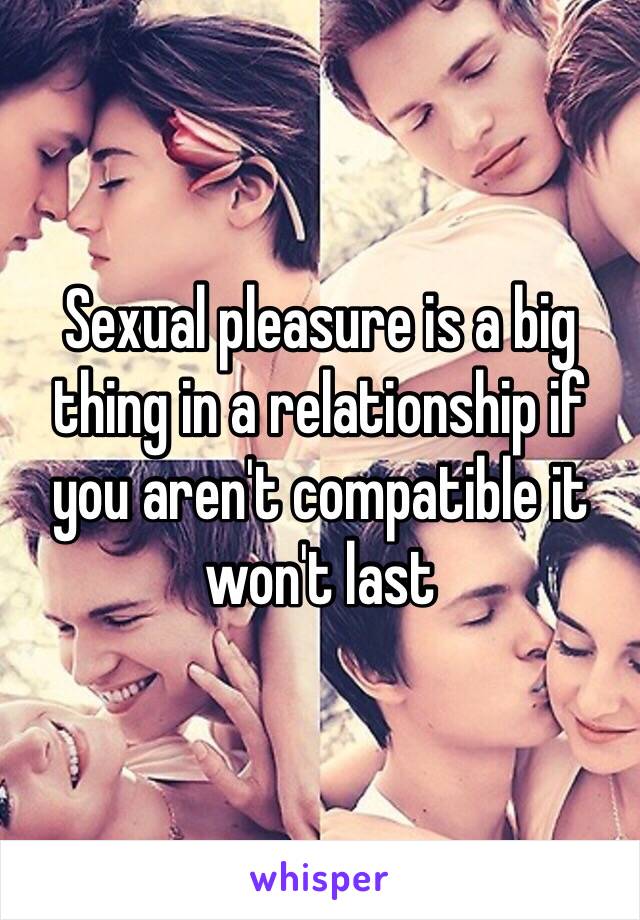 Sexual pleasure is a big thing in a relationship if you aren't compatible it won't last  