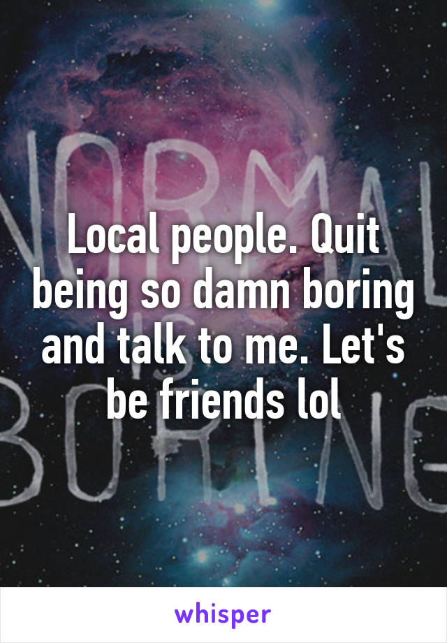 Local people. Quit being so damn boring and talk to me. Let's be friends lol