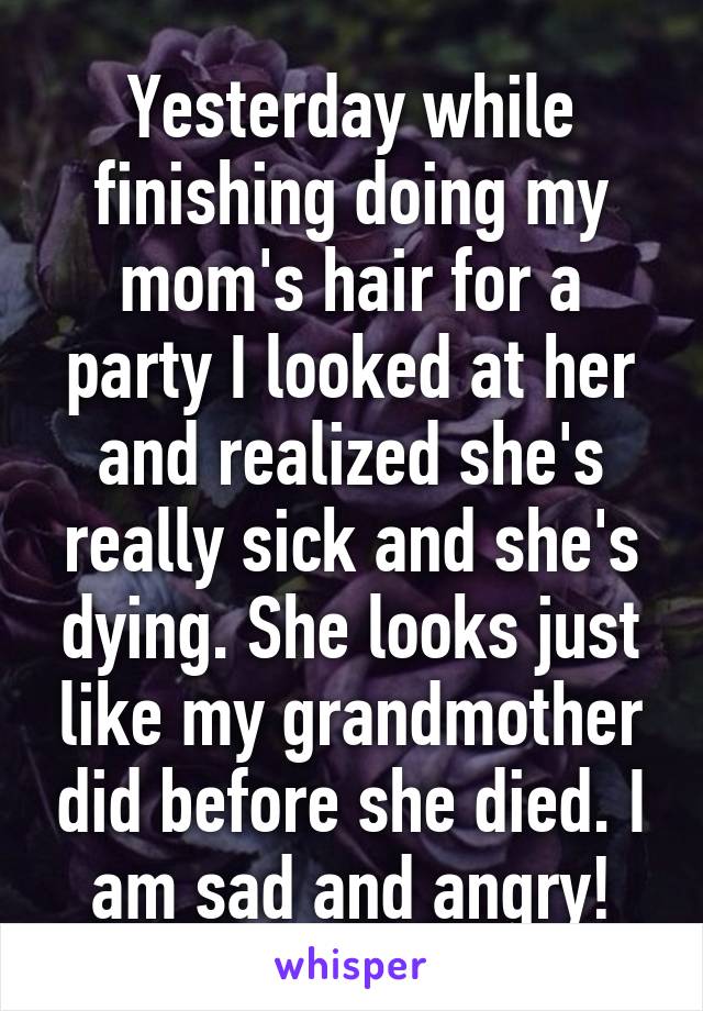 Yesterday while finishing doing my mom's hair for a party I looked at her and realized she's really sick and she's dying. She looks just like my grandmother did before she died. I am sad and angry!