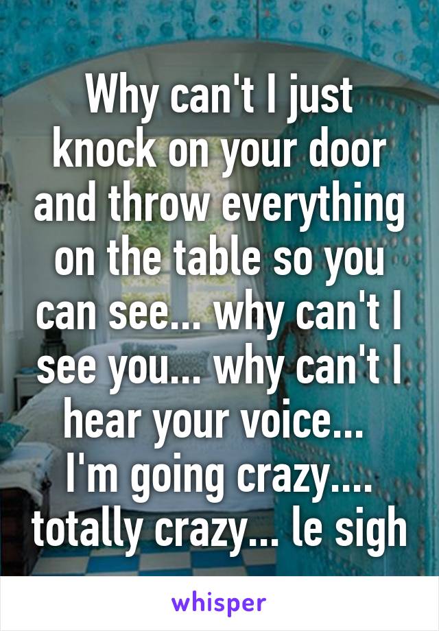 Why can't I just knock on your door and throw everything on the table so you can see... why can't I see you... why can't I hear your voice... 
I'm going crazy.... totally crazy... le sigh