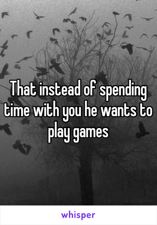 That instead of spending time with you he wants to play games 