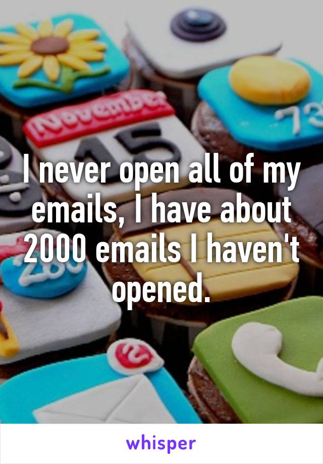 I never open all of my emails, I have about 2000 emails I haven't opened.