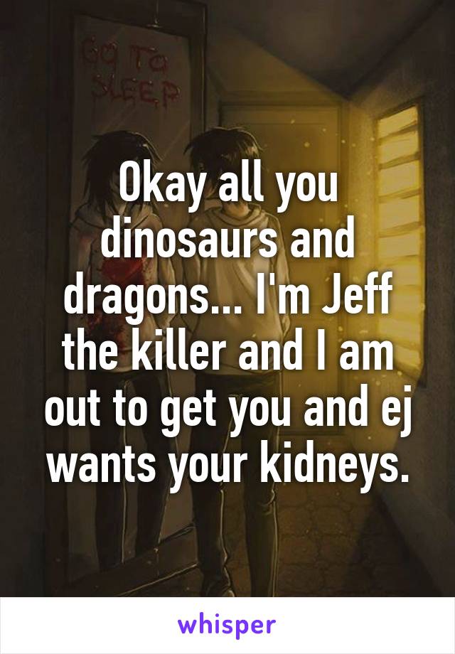 Okay all you dinosaurs and dragons... I'm Jeff the killer and I am out to get you and ej wants your kidneys.