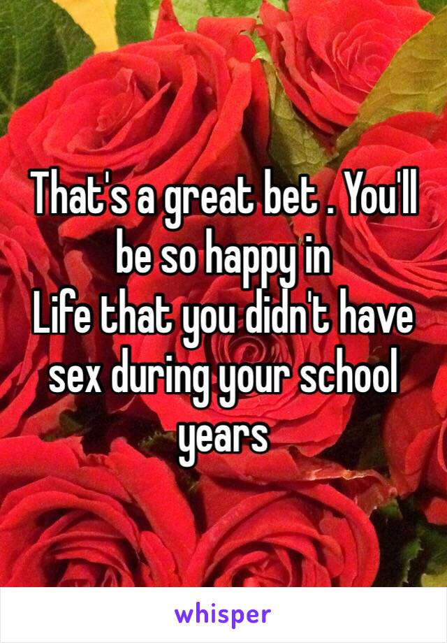 That's a great bet . You'll be so happy in
Life that you didn't have sex during your school years 