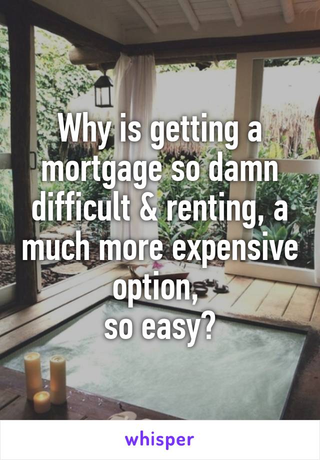 Why is getting a mortgage so damn difficult & renting, a much more expensive option, 
so easy?