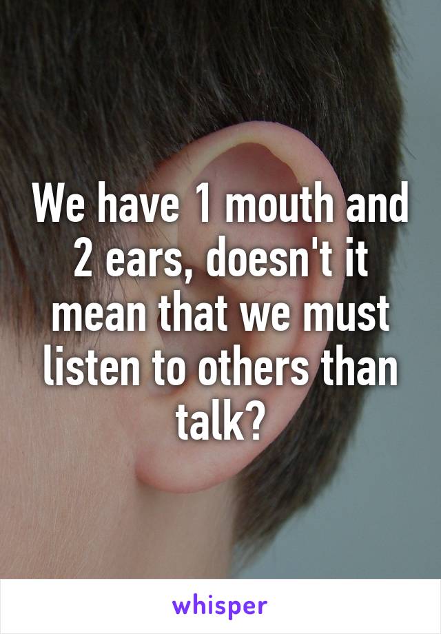 We have 1 mouth and 2 ears, doesn't it mean that we must listen to others than talk?