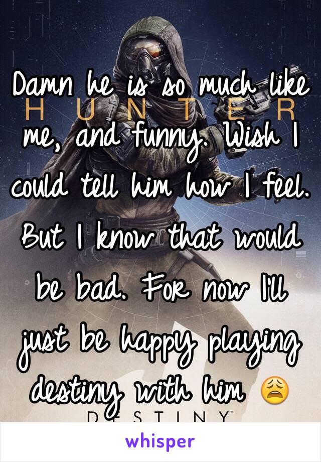 Damn he is so much like me, and funny. Wish I could tell him how I feel. But I know that would be bad. For now I'll just be happy playing destiny with him 😩