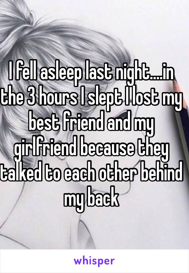 I fell asleep last night....in the 3 hours I slept I lost my best friend and my girlfriend because they talked to each other behind my back 