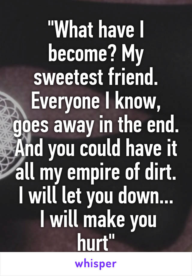 "What have I become? My sweetest friend. Everyone I know, goes away in the end. And you could have it all my empire of dirt. I will let you down...
 I will make you hurt"