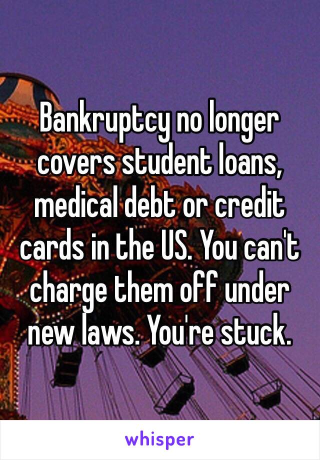 Bankruptcy no longer covers student loans, medical debt or credit cards in the US. You can't charge them off under new laws. You're stuck. 